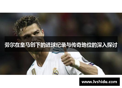 劳尔在皇马创下的进球纪录与传奇地位的深入探讨