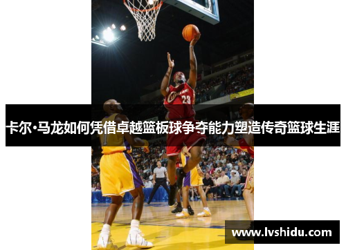 卡尔·马龙如何凭借卓越篮板球争夺能力塑造传奇篮球生涯