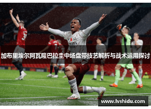加布里埃尔阿瓦隆巴拉圭中场盘带技艺解析与战术运用探讨