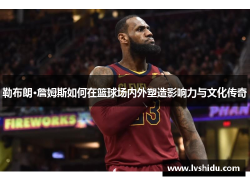 勒布朗·詹姆斯如何在篮球场内外塑造影响力与文化传奇