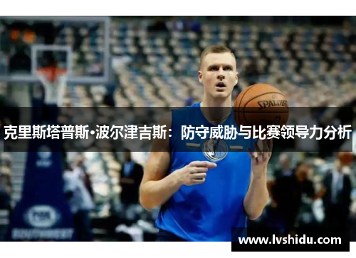 克里斯塔普斯·波尔津吉斯：防守威胁与比赛领导力分析