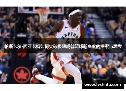 帕斯卡尔·西亚卡姆如何突破极限成就篮球新高度的探索与思考