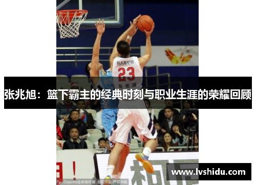 张兆旭：篮下霸主的经典时刻与职业生涯的荣耀回顾