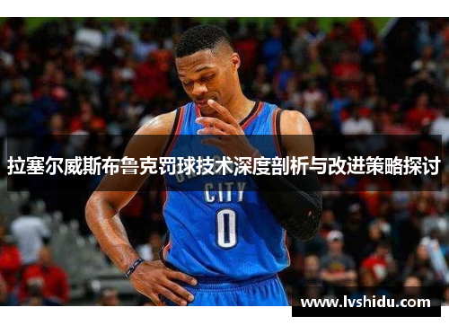 拉塞尔威斯布鲁克罚球技术深度剖析与改进策略探讨