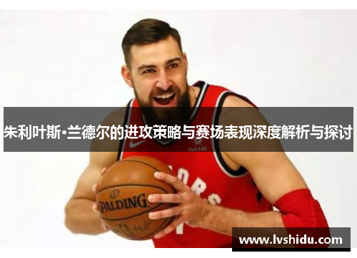 朱利叶斯·兰德尔的进攻策略与赛场表现深度解析与探讨