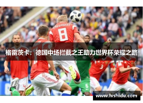 格雷茨卡：德国中场拦截之王助力世界杯荣耀之路