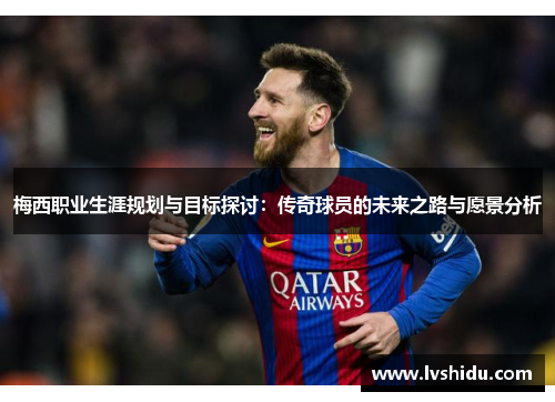 梅西职业生涯规划与目标探讨：传奇球员的未来之路与愿景分析