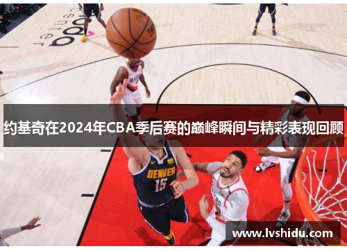 约基奇在2024年CBA季后赛的巅峰瞬间与精彩表现回顾