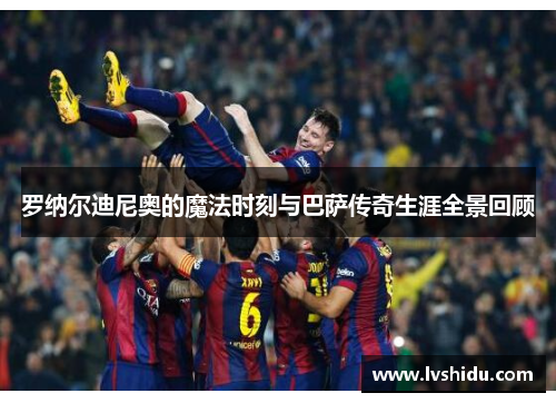 罗纳尔迪尼奥的魔法时刻与巴萨传奇生涯全景回顾
