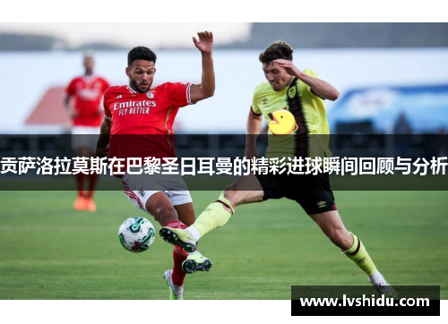 贡萨洛拉莫斯在巴黎圣日耳曼的精彩进球瞬间回顾与分析