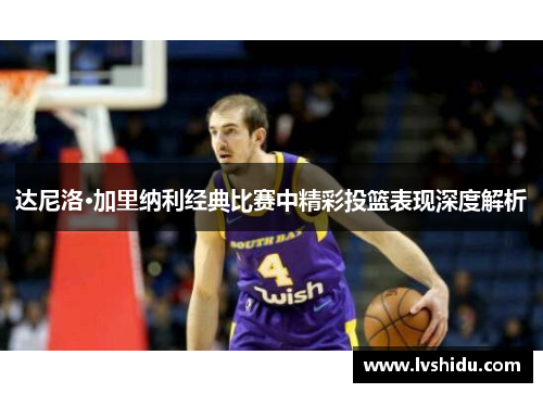 达尼洛·加里纳利经典比赛中精彩投篮表现深度解析