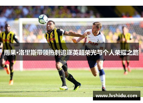 雨果·洛里斯带领热刺追逐英超荣光与个人荣耀之路