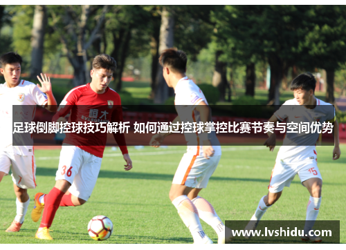 足球倒脚控球技巧解析 如何通过控球掌控比赛节奏与空间优势