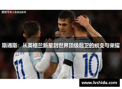 斯通斯：从英格兰新星到世界顶级后卫的蜕变与荣耀