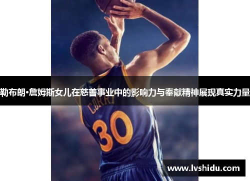 勒布朗·詹姆斯女儿在慈善事业中的影响力与奉献精神展现真实力量