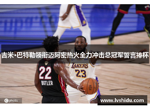 吉米·巴特勒领衔迈阿密热火全力冲击总冠军誓言捧杯