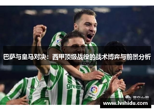 巴萨与皇马对决：西甲顶级战役的战术博弈与前景分析