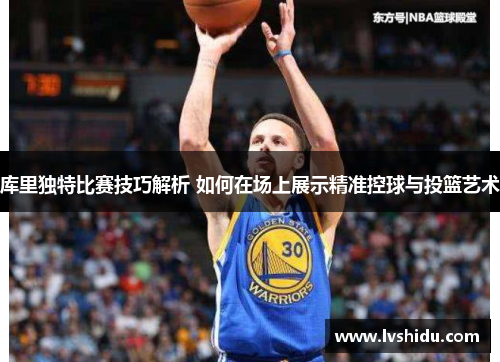 库里独特比赛技巧解析 如何在场上展示精准控球与投篮艺术