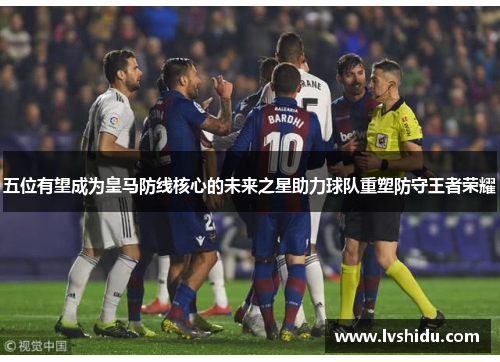 五位有望成为皇马防线核心的未来之星助力球队重塑防守王者荣耀