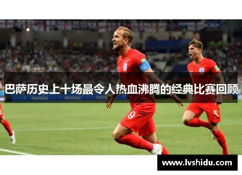巴萨历史上十场最令人热血沸腾的经典比赛回顾