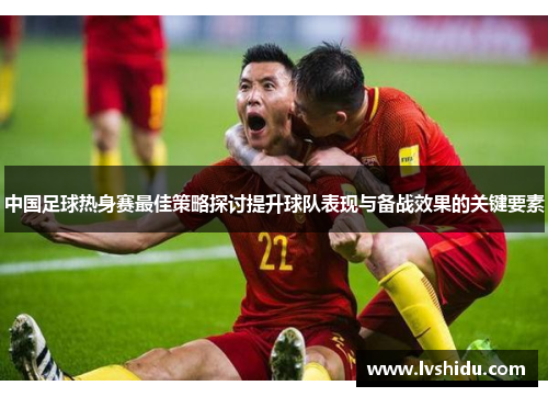 中国足球热身赛最佳策略探讨提升球队表现与备战效果的关键要素