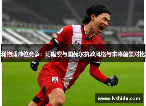 利物浦帅位竞争：阿隆索与图赫尔执教风格与未来前景对比