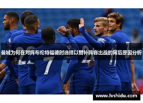 曼城为何在对阵布伦特福德时选择以替补阵容出战的背后原因分析