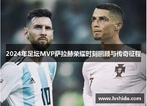 2024年足坛MVP萨拉赫荣耀时刻回顾与传奇征程