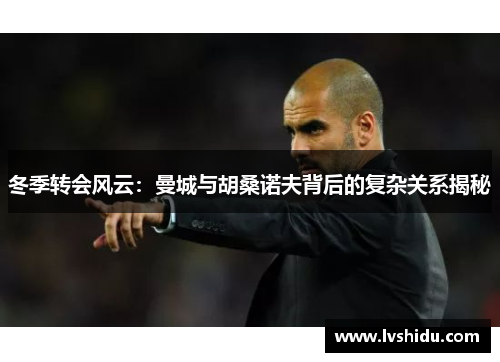 冬季转会风云：曼城与胡桑诺夫背后的复杂关系揭秘