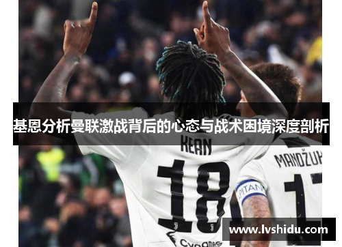 基恩分析曼联激战背后的心态与战术困境深度剖析