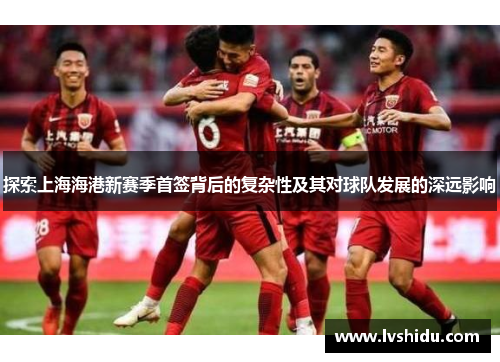 探索上海海港新赛季首签背后的复杂性及其对球队发展的深远影响