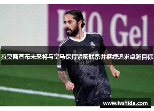 拉莫斯宣布未来将与皇马保持紧密联系并继续追求卓越目标