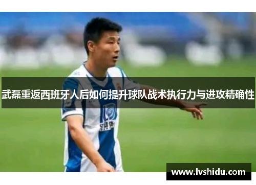 武磊重返西班牙人后如何提升球队战术执行力与进攻精确性